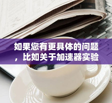 如果您有更具体的问题,比如关于加速器实验室、设备使用、技术应用或市场动态,请提供更多细节,我可以进一步帮助您解答 如果您有更具体的问题,比如关于加速器实验室、设备使用、技术应用或市场动态,请提供更多细节,我可以进一步帮助您解答