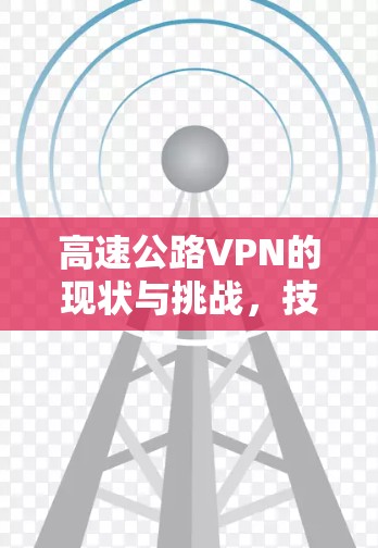 高速公路VPN的现状与挑战,技术与安全的双刃剑 高速公路VPN的现状与挑战,技术与安全的双刃剑