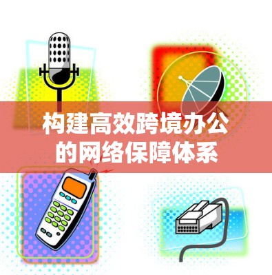 构建高效跨境办公的网络保障体系 构建高效跨境办公的网络保障体系