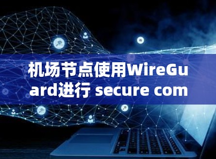 机场节点使用WireGuard进行 secure communication,具有以下关键优势和应用策略 机场节点使用WireGuard进行 secure communication,具有以下关键优势和应用策略
