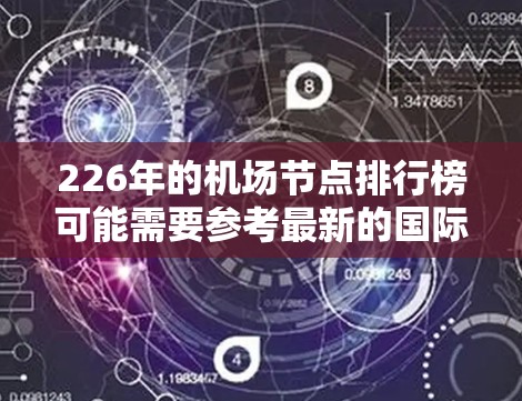 226年的机场节点排行榜可能需要参考最新的国际航班量、地理位置、经济重要性或其他相关数据。由于226年尚未完成，具体排行榜尚未公开，但你可以通过以下方式获取信息