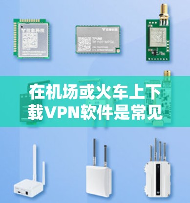 在机场或火车上下载VPN软件是常见的VPN使用方式。以下是一些关键点和注意事项，帮助你安全地下载和安装VPN软件