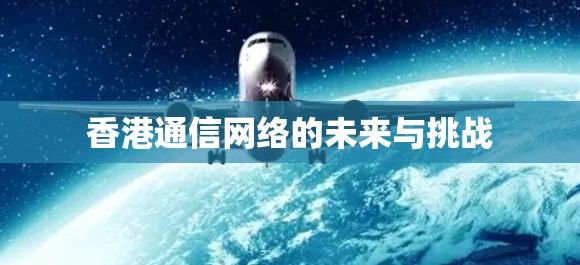 香港通信网络的未来与挑战 香港通信网络的未来与挑战