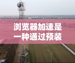 浏览器加速是一种通过预装浏览器资源和优化缓存来提升网页加载速度的方法。以下是具体的步骤和方法