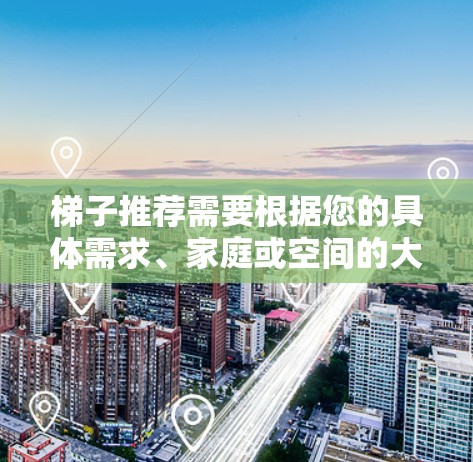 梯子推荐需要根据您的具体需求、家庭或空间的大小、使用频率以及个人的偏好来决定。以下是一些常见的梯子推荐类型和特点,供您参考 梯子推荐需要根据您的具体需求、家庭或空间的大小、使用频率以及个人的偏好来决定。以下是一些常见的梯子推荐类型和特点,供您参考
