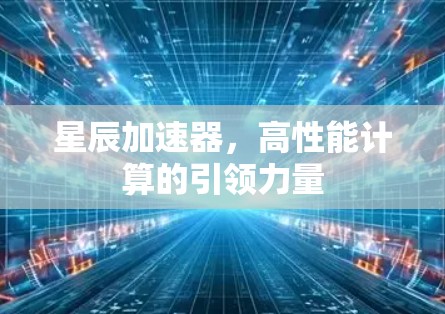 星辰加速器,高性能计算的引领力量 星辰加速器,高性能计算的引领力量