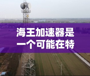 海王加速器是一个可能在特定科学领域中的技术装置,其名称可能来源于神话中的海王,象征着宇宙扩张和科学探索。具体而言,可能与海洋科学、化学合成或生物技术有关。以下是一些可能的解释 海王加速器是一个可能在特定科学领域中的技术装置,其名称可能来源于神话中的海王,象征着宇宙扩张和科学探索。具体而言,可能与海洋科学、化学合成或生物技术有关。以下是一些可能的解释