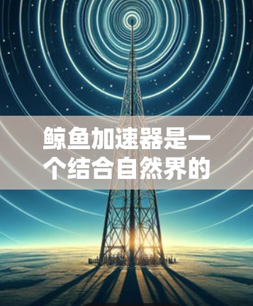 鲸鱼加速器是一个结合自然界的鲸鱼特性与人类技术的概念,旨在通过物理加速和高效处理来提升数据处理和效率。以下是对鲸鱼加速器的详细总结 鲸鱼加速器是一个结合自然界的鲸鱼特性与人类技术的概念,旨在通过物理加速和高效处理来提升数据处理和效率。以下是对鲸鱼加速器的详细总结
