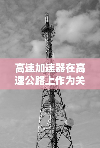 高速加速器在高速公路上作为关键的加速设备,其主要功能包括 高速加速器在高速公路上作为关键的加速设备,其主要功能包括