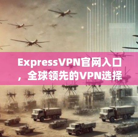 ExpressVPN官网入口，全球领先的VPN选择，让你的网络更安全