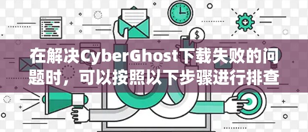 在解决CyberGhost下载失败的问题时，可以按照以下步骤进行排查和解决