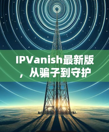 IPVanish最新版,从骗子到守护者 IPVanish最新版,从骗子到守护者