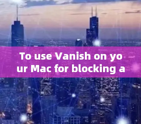 To use Vanish on your Mac for blocking ads and popups,follow these organized steps: