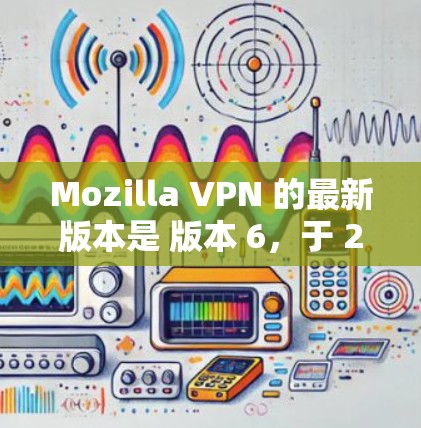 Mozilla VPN 的最新版本是 版本 6，于 224 年发布。版本 6 具有以下显著特点