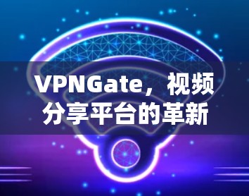 VPNGate，视频分享平台的革新与升级