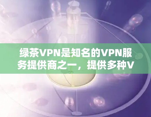 绿茶VPN是知名的VPN服务提供商之一，提供多种VPN服务，包括免费版和付费版。以下是关于绿茶VPN价格的一些信息