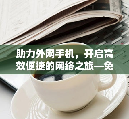 助力外网手机，开启高效便捷的网络之旅—免费外网梯子手机推荐