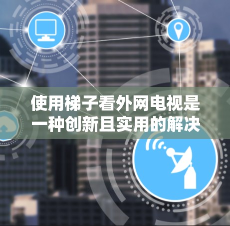 使用梯子看外网电视是一种创新且实用的解决方案，尤其适合喜欢在户外观看视频的人。以下是一些详细的步骤和注意事项
