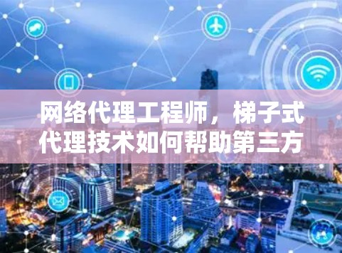 网络代理工程师，梯子式代理技术如何帮助第三方网站