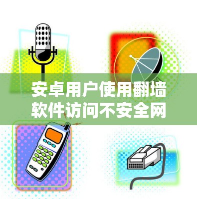 安卓用户使用翻墙软件访问不安全网站，虽然在一定程度上有助于保护网络安全，但同时也存在一些潜在的风险和挑战。以下是对这一问题的详细分析和建议