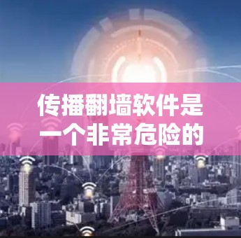 传播翻墙软件是一个非常危险的行为，因为它可能传播非法内容，侵犯个人隐私，甚至影响网络环境。以下是一些关键点和建议