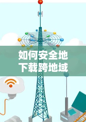 如何安全地下载跨地域软件，翻墙与下载的挑战与解决方案