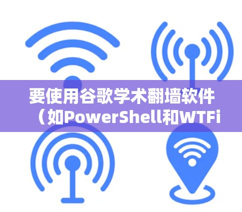 要使用谷歌学术翻墙软件（如PowerShell和WTFire）您可以按照以下步骤进行
