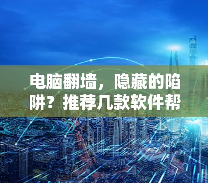 电脑翻墙，隐藏的陷阱？推荐几款软件帮你轻松搞定