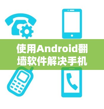 使用Android翻墙软件解决手机网络和应用问题，以下是详细的步骤和注意事项