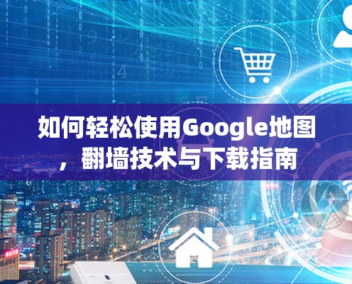 如何轻松使用Google地图，翻墙技术与下载指南