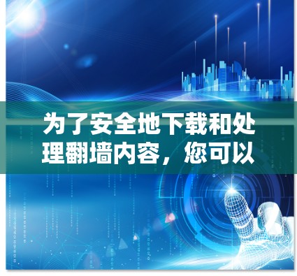 为了安全地下载和处理翻墙内容，您可以按照以下步骤进行