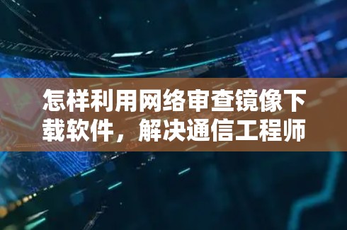 怎样利用网络审查镜像下载软件，解决通信工程师的挑战