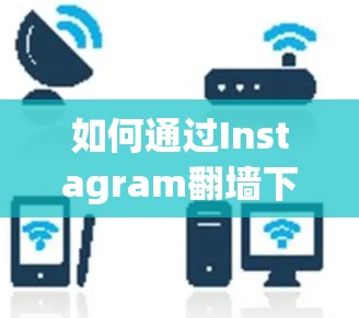 如何通过Instagram翻墙下载内容，技术细节与合规指导