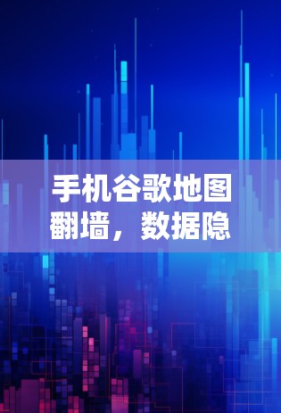 手机谷歌地图翻墙，数据隐私与技术挑战
