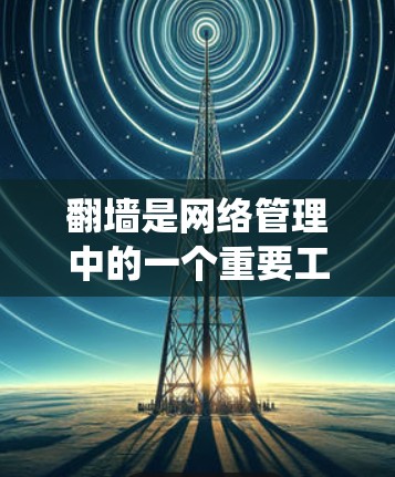 翻墙是网络管理中的一个重要工具，用于绕过政府对网络内容的审查。以下是一些需要翻墙的软件及其使用条件
