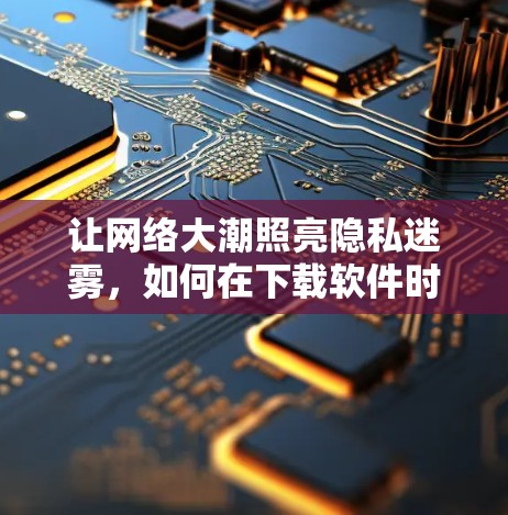 让网络大潮照亮隐私迷雾，如何在下载软件时保持安全与隐私