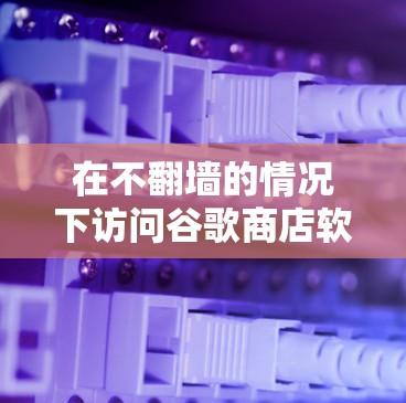 在不翻墙的情况下访问谷歌商店软件，可以采取以下步骤