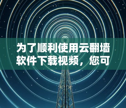 为了顺利使用云翻墙软件下载视频，您可以按照以下步骤进行操作