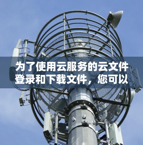 为了使用云服务的云文件登录和下载文件，您可以按照以下步骤操作