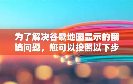 为了解决谷歌地图显示的翻墙问题，您可以按照以下步骤进行调整和操作