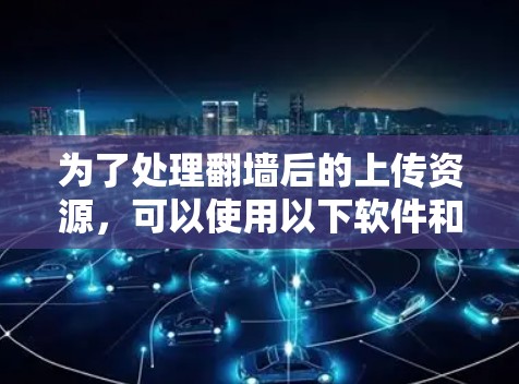 为了处理翻墙后的上传资源，可以使用以下软件和工具，以下是一个分步骤的指南