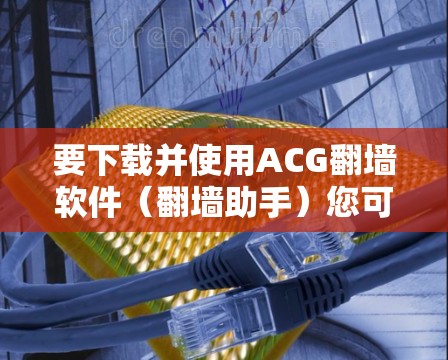 要下载并使用ACG翻墙软件（翻墙助手）您可以按照以下步骤进行