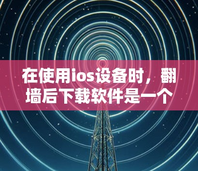 在使用ios设备时，翻墙后下载软件是一个需要谨慎处理的问题。以下是一步步的建议，帮助您安全地下载和管理所需的软件