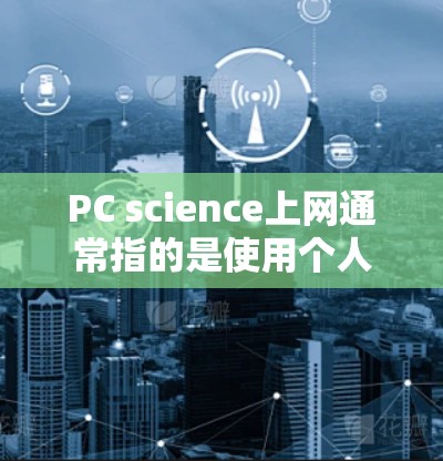 PC science上网通常指的是使用个人电脑（PC）来学习和进行科学知识的获取和应用。PC科学上网可能包括以下几种情况