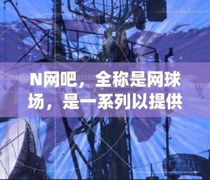 N网吧，全称是网球场，是一系列以提供互联网服务为主的设施，通常位于社区或商业区。网吧提供各种网络ed gaming服务，如上网、聊天、电子游戏等。以下是关于网吧的一些基本信息