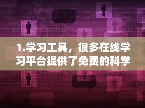 1.学习工具，很多在线学习平台提供了免费的科学课程和资源，如Coursera、edX、Khan Academy等。您可以在这些平台找到适合的科学课程