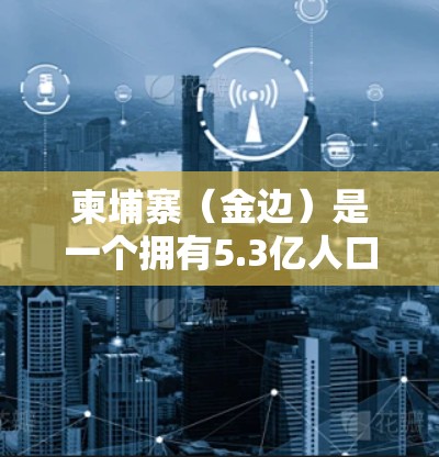 柬埔寨（金边）是一个拥有5.3亿人口的多民族国家，位于东南亚的中部地区。由于其丰富的历史、文化和资源，柬埔寨在教育、科技、经济等领域都拥有显著的优势