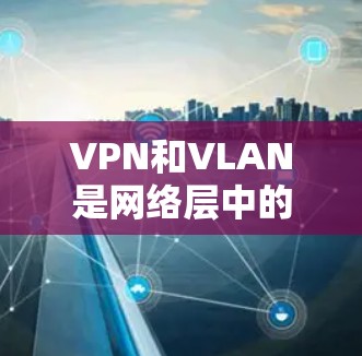 VPN和VLAN是网络层中的两个关键技术，尽管它们都涉及网络层，但它们的功能和应用场景有所不同