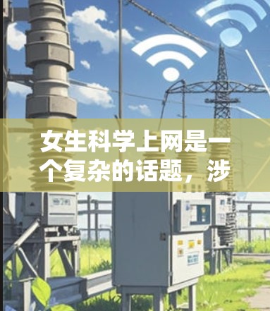 女生科学上网是一个复杂的话题，涉及多个方面，包括兴趣、影响、角色、性别平等以及未来发展的多个方面。以下是对这一问题的分步解释