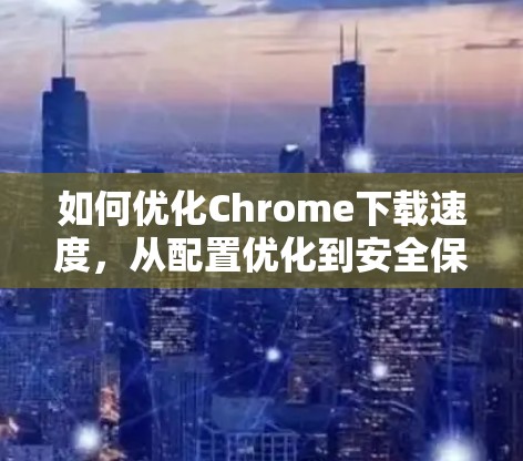 如何优化Chrome下载速度，从配置优化到安全保护